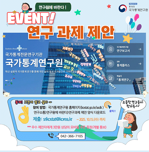 책임운영기관 통계청 국가통계연구원 연구원에 바란다! EVENT! 연구 과제 제안 통계! 그것이 알고 싶다~ 참여 방법: 국가통계연구원 홈페이지(kostat.go.kr/asdk) 연구소통>연구원에 바란다>연구과제 제안 양식 다운로드 제출: srikostat@korea.kr ~ 2025.10.15.(수) 까지 ***우수 제안서에게 3만원 상당의 모바일 쿠폰 증정 (개별통보) 클릭 042-366-7105 소중한 연구들이 한가득~~